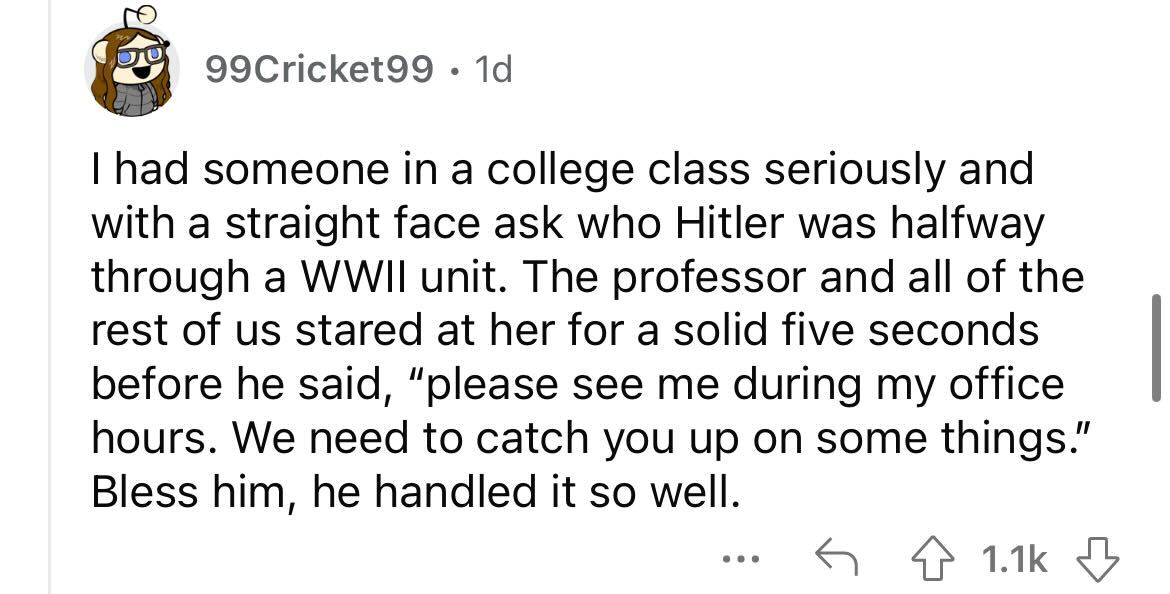 angle - Jo 99Cricket99 1d I had someone in a college class seriously and with a straight face ask who Hitler was halfway through a Wwii unit. The professor and all of the rest of us stared at her for a solid five seconds before he said, "please see me dur