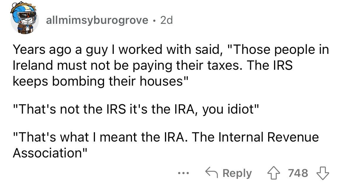 hurt me memes - allmimsyburogrove 2d Years ago a guy I worked with said, "Those people in Ireland must not be paying their taxes. The Irs keeps bombing their houses" "That's not the Irs it's the Ira, you idiot" "That's what I meant the Ira. The Internal R