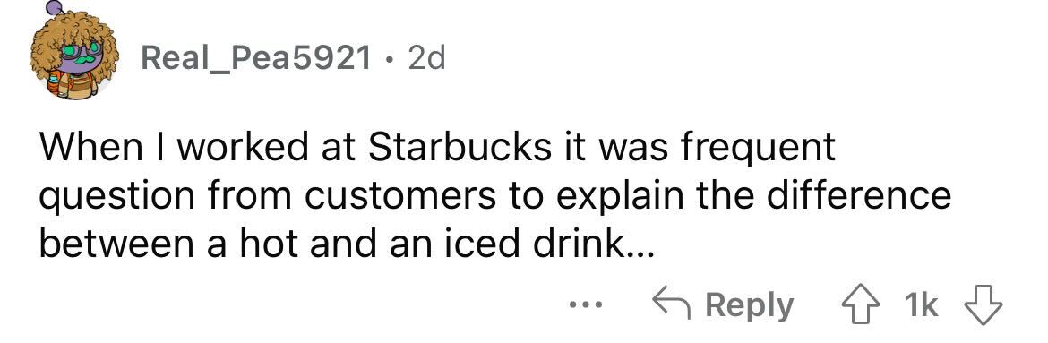 Real Pea5921 2d When I worked at Starbucks it was frequent question from customers to explain the difference between a hot and an iced drink... 1k