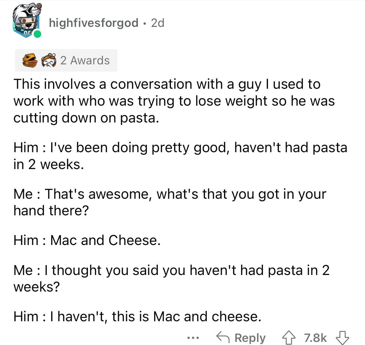 document - highfivesforgod 2d 2 Awards This involves a conversation with a guy I used to work with who was trying to lose weight so he was cutting down on pasta. Him I've been doing pretty good, haven't had pasta in 2 weeks. Me That's awesome, what's that