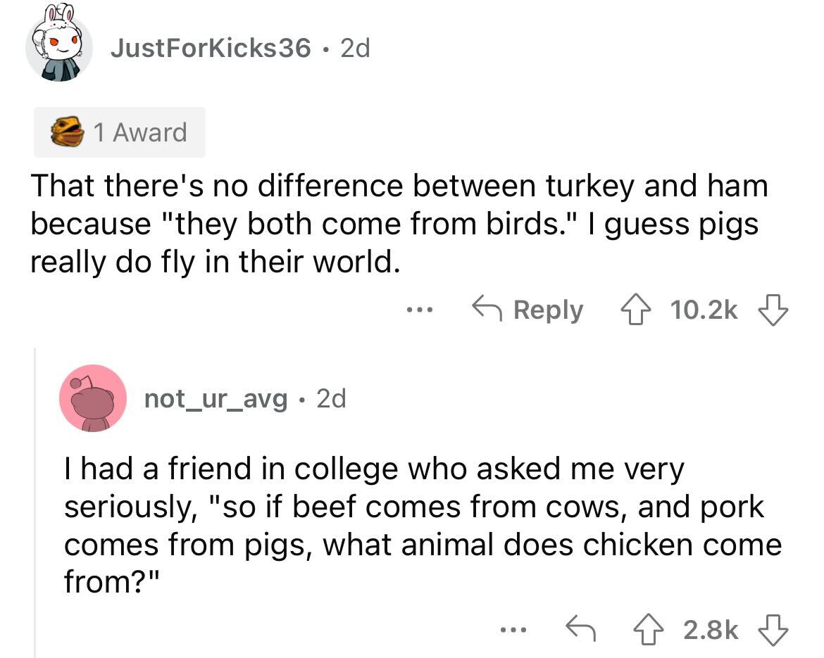 angle - JustForKicks36 2d 1 Award That there's no difference between turkey and ham because "they both come from birds." I guess pigs really do fly in their world. ... not_ur_avg. 2d I had a friend in college who asked me very seriously, "so if beef comes