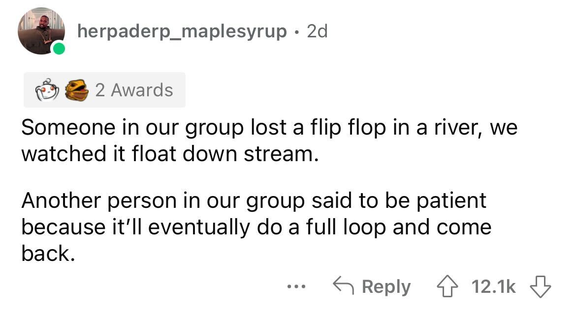angle - herpaderp_maplesyrup 2d 2 Awards Someone in our group lost a flip flop in a river, we watched it float down stream. Another person in our group said to be patient because it'll eventually do a full loop and come back. ...