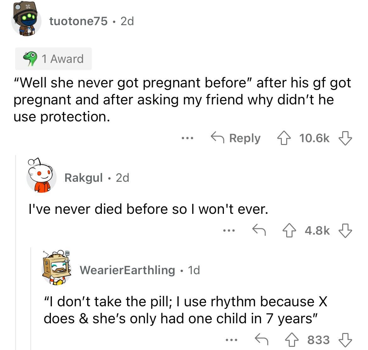 tuotone75 2d 1 Award "Well she never got pregnant before" after his gf got pregnant and after asking my friend why didn't he use protection. ... Rakgul 2d I've never died before so I won't ever. WearierEarthling 1d "I don't take the pill; I use rhythm…