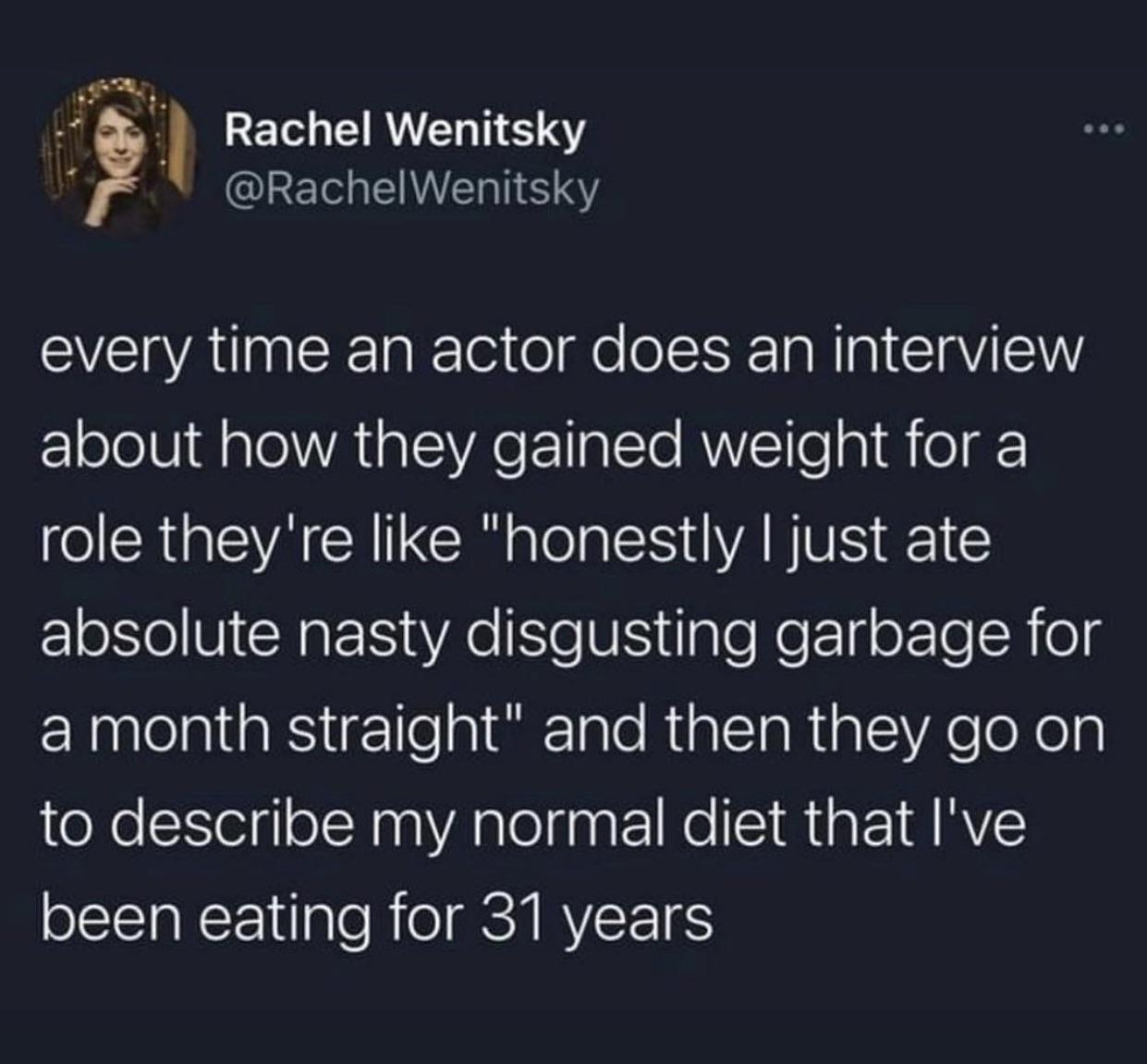memes reddit twitter - atmosphere - Rachel Wenitsky Wenitsky every time an actor does an interview about how they gained weight for a role they're "honestly I just ate absolute nasty disgusting garbage for a month straight" and then they go on to describe