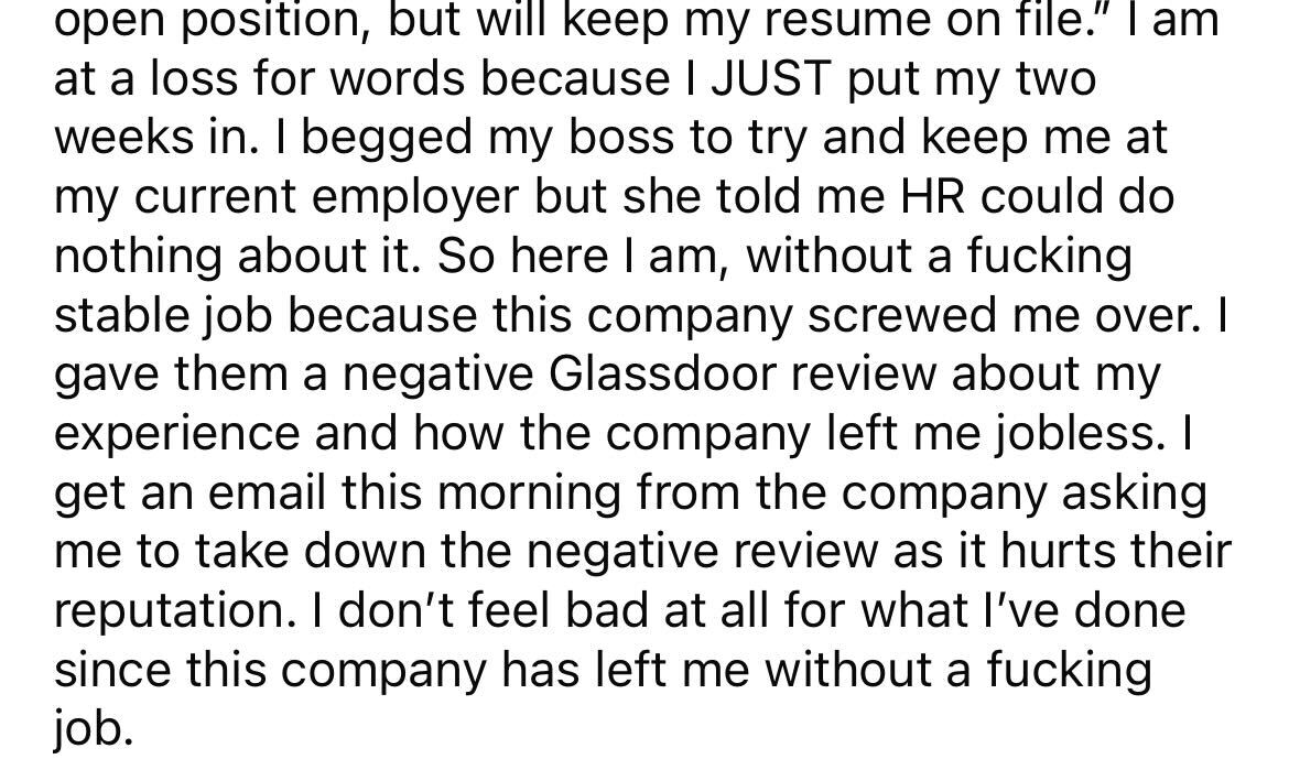 angle - open position, but will keep my resume on file." I am at a loss for words because I Just put my two weeks in. I begged my boss to try and keep me at my current employer but she told me Hr could do nothing about it. So here I am, without a fucking 