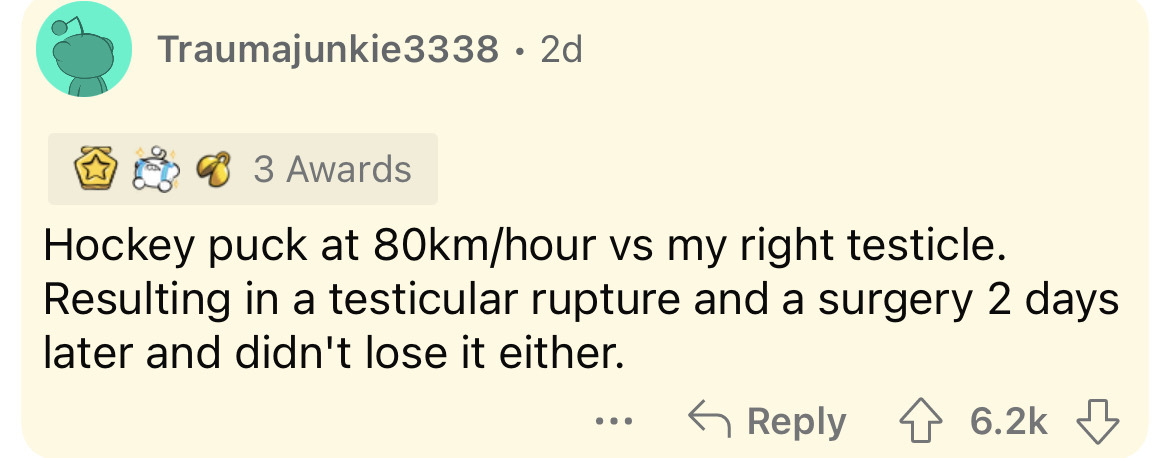 paper - Traumajunkie3338 2d 3 Awards Hockey puck at 80kmhour vs my right testicle. Resulting in a testicular rupture and a surgery 2 days later and didn't lose it either.