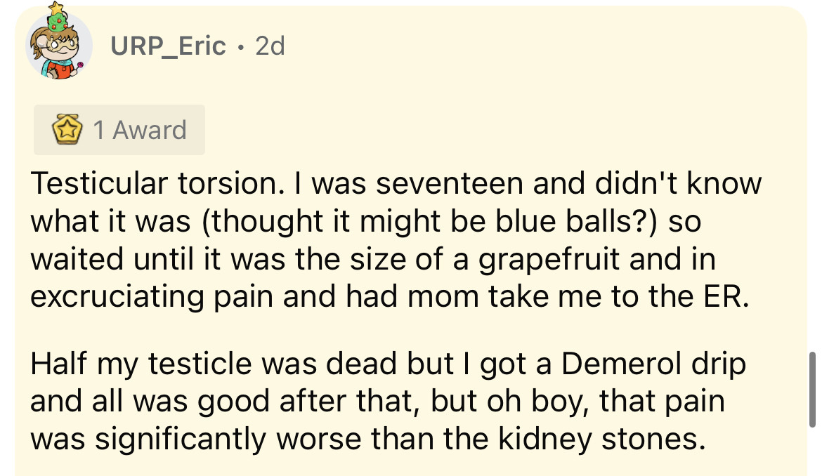 document - URP_Eric 2d 1 Award Testicular torsion. I was seventeen and didn't know what it was thought it might be blue balls? so waited until it was the size of a grapefruit and in excruciating pain and had mom take me to the Er. Half my testicle was dea