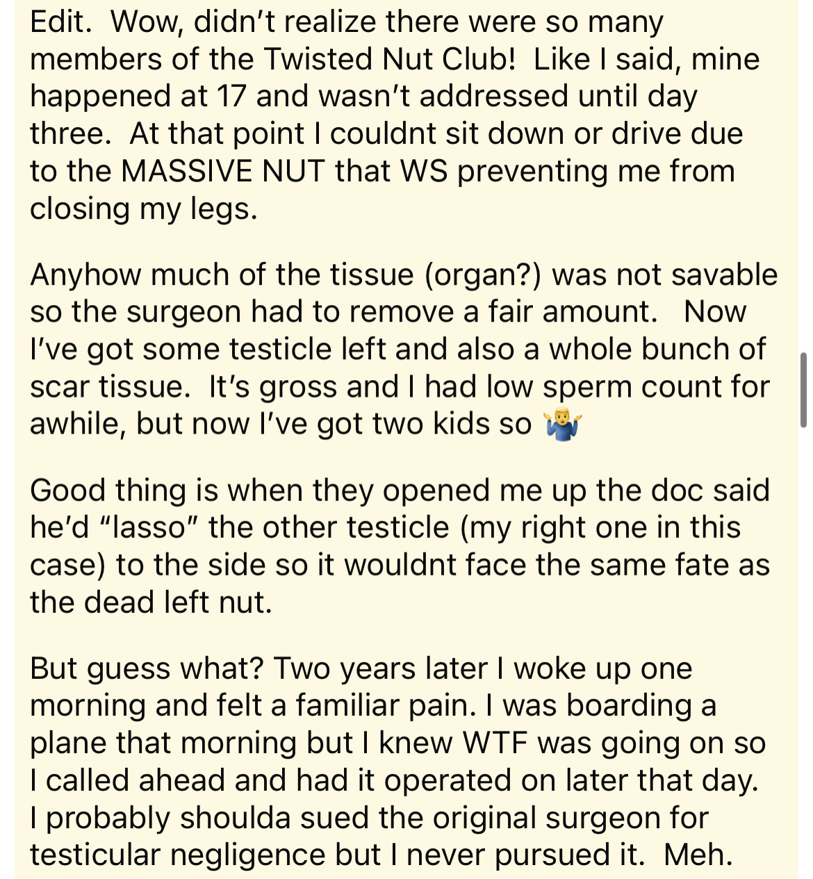 document - Edit. Wow, didn't realize there were so many members of the Twisted Nut Club! I said, mine happened at 17 and wasn't addressed until day three. At that point I couldnt sit down or drive due to the Massive Nut that Ws preventing me from closing 