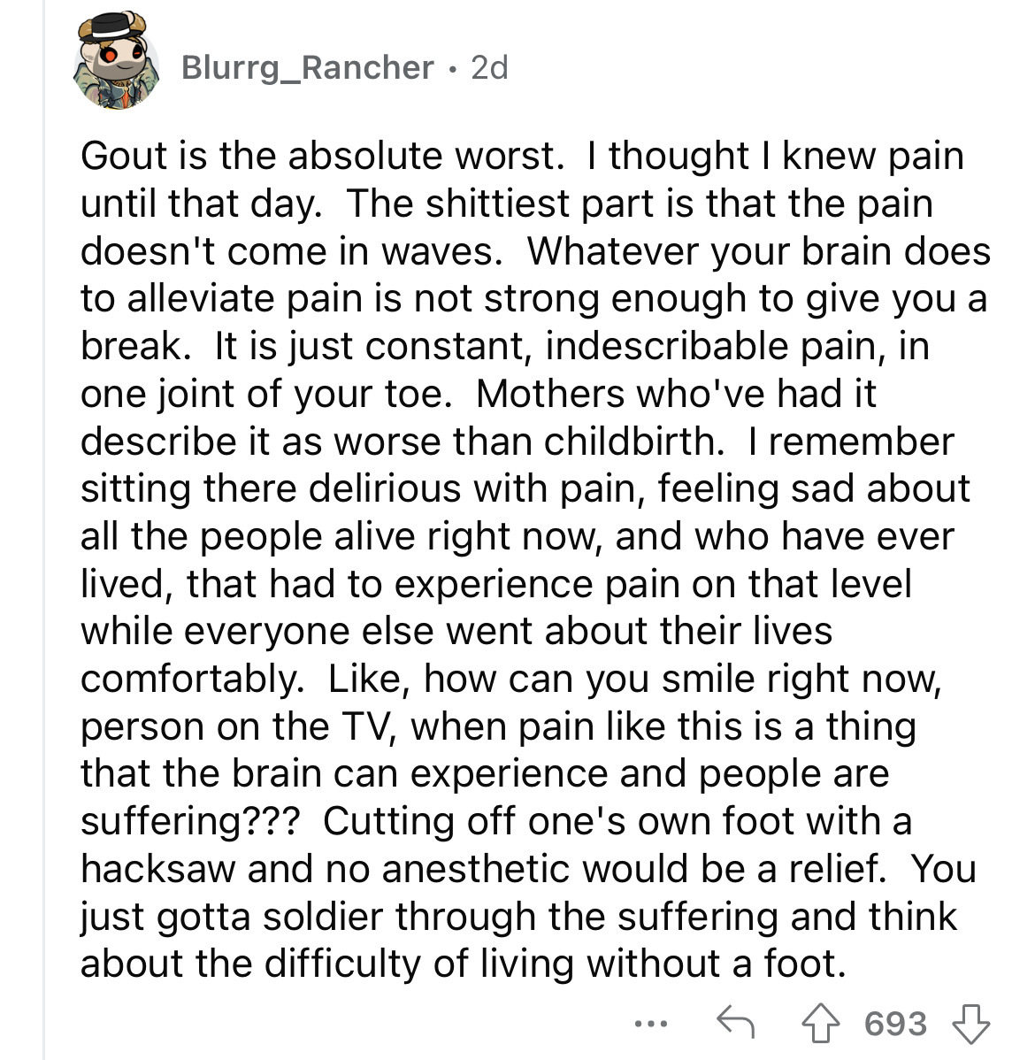 angle - Blurrg_Rancher 2d Gout is the absolute worst. I thought I knew pain until that day. The shittiest part is that the pain doesn't come in waves. Whatever your brain does to alleviate pain is not strong enough to give you a break. It is just constant