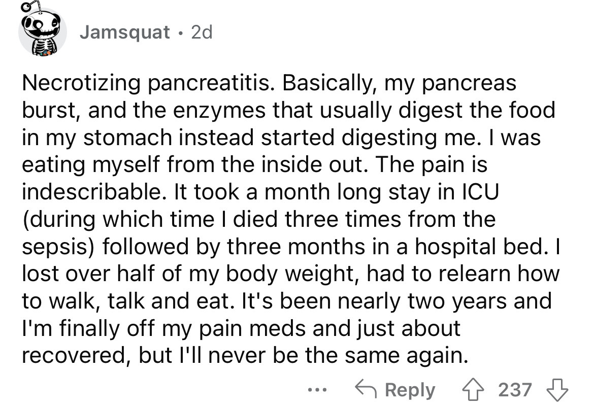 angle - Jamsquat 2d Necrotizing pancreatitis. Basically, my pancreas burst, and the enzymes that usually digest the food in my stomach instead started digesting me. I was eating myself from the inside out. The pain is indescribable. It took a month long s