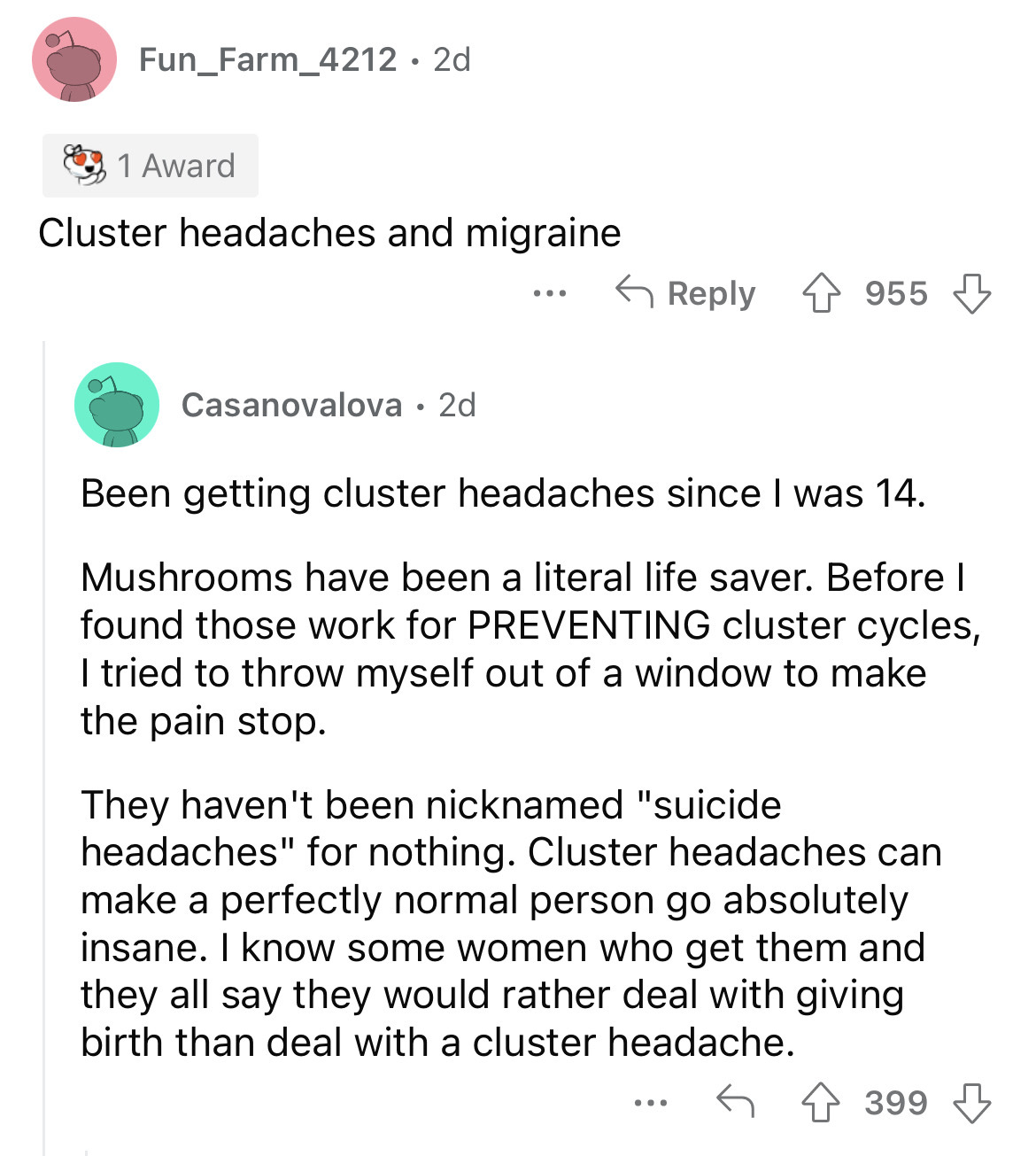 angle - Fun_Farm_4212 2d 1 Award Cluster headaches and migraine Casanovalova 2d 955 Been getting cluster headaches since I was 14. Mushrooms have been a literal life saver. Before I found those work for Preventing cluster cycles, I tried to throw myself o