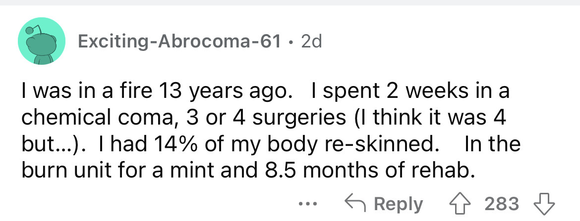 number - ExcitingAbrocoma61 2d I was in a fire 13 years ago. I spent 2 weeks in a chemical coma, 3 or 4 surgeries I think it was 4 but.... I had 14% of my body reskinned. In the burn unit for a mint and 8.5 months of rehab. 283