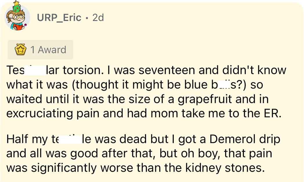 cliches - URP_Eric 2d 1 Award Tes lar torsion. I was seventeen and didn't know what it was thought it might be blue bs? so waited until it was the size of a grapefruit and in excruciating pain and had mom take me to the Er. Half my te le was dead but I go