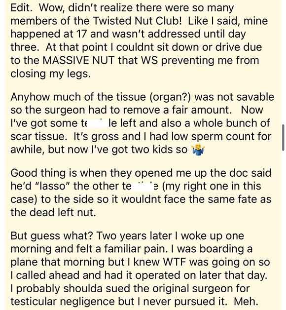 document - Edit. Wow, didn't realize there were so many members of the Twisted Nut Club! I said, mine happened at 17 and wasn't addressed until day three. At that point I couldnt sit down or drive due to the Massive Nut that Ws preventing me from closing 