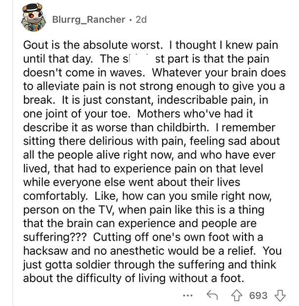you deserve to be happy - Blurrg_Rancher 2d Gout is the absolute worst. I thought I knew pain until that day. The s st part is that the pain doesn't come in waves. Whatever your brain does to alleviate pain is not strong enough to give you a break. It is 