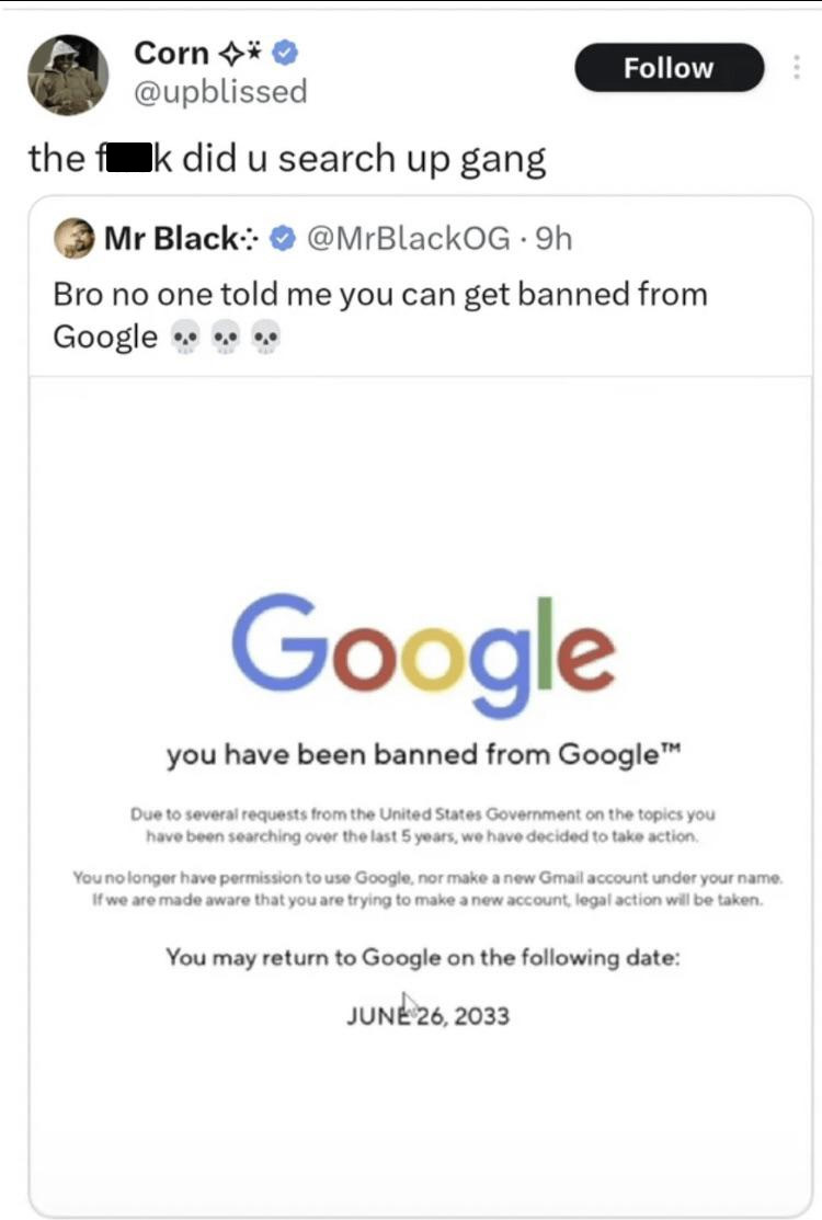 memes reddit twitter - you have been banned from google - Corn the f k did u search up gang Mr Black .9h Bro no one told me you can get banned from Google Google you have been banned from Google Due to several requests from the United States Government on