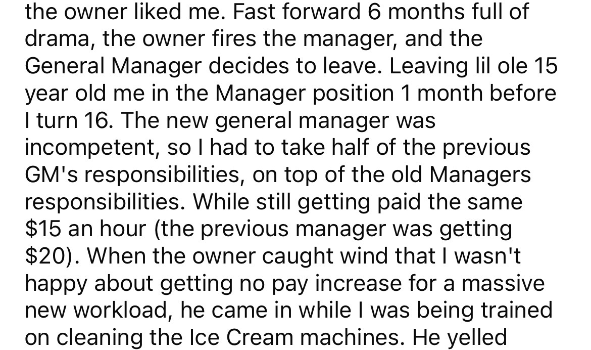 angle - the owner d me. Fast forward 6 months full of drama, the owner fires the manager, and the General Manager decides to leave. Leaving lil ole 15 year old me in the Manager position 1 month before I turn 16. The new general manager was incompetent, s
