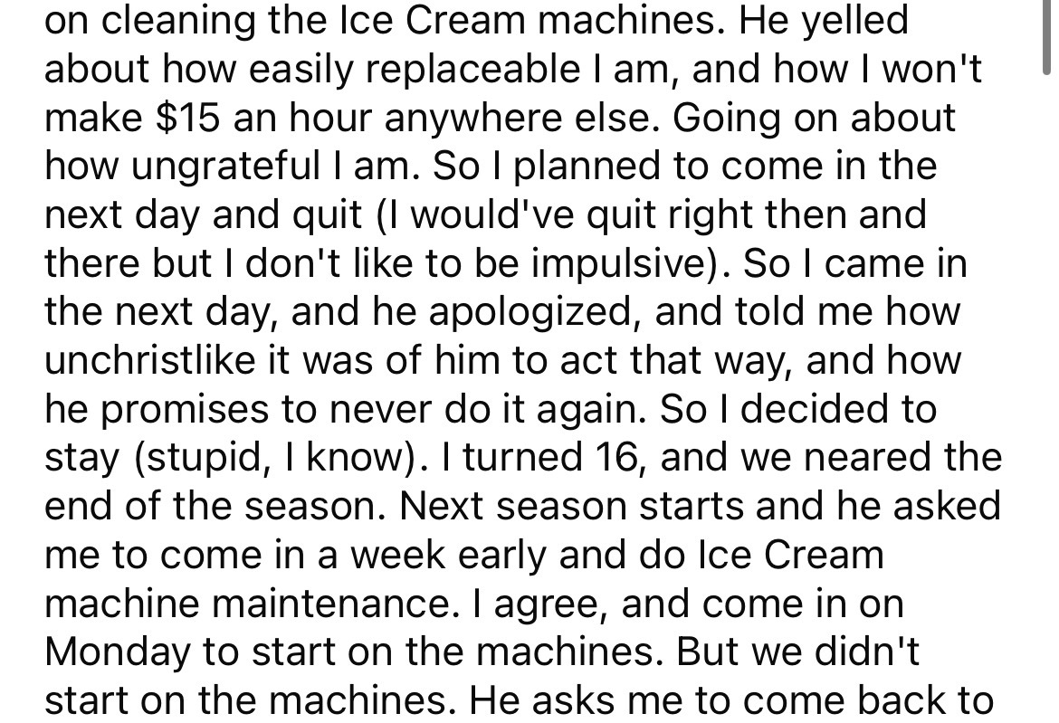 on cleaning the Ice Cream machines. He yelled about how easily replaceable I am, and how I won't make $15 an hour anywhere else. Going on about how ungrateful I am. So I planned to come in the next day and quit I would've quit right then and there but I…