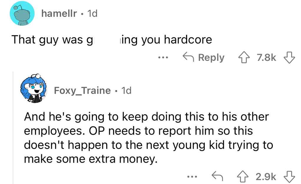 angle - hamellr. 1d That guy was g ing you  Foxy_Traine 1d And he's going to keep doing this to his other employees. Op needs to report him so this doesn't happen to the next young kid trying to make some extra money. C...