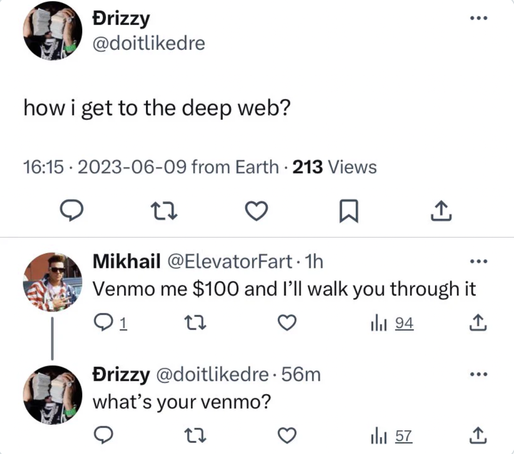 angle - Drizzy how i get to the deep web? from Earth 213 Views 17 Mikhail . 1h Venmo me $100 and I'll walk you through it 91 94 Drizzy . 56m what's your venmo? 27 il 57 ... ...