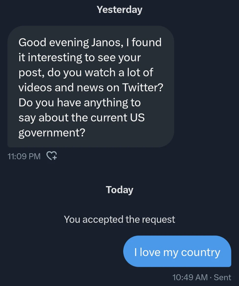 screenshot - Yesterday Good evening Janos, I found it interesting to see your post, do you watch a lot of videos and news on Twitter? Do you have anything to say about the current Us government? Today You accepted the request I love my country Sent