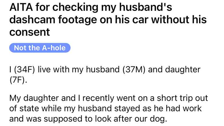 document - Aita for checking my husband's dashcam footage on his car without his consent Not the Ahole I 34F live with my husband 37M and daughter 7F. My daughter and I recently went on a short trip out of state while my husband stayed as he had work and 