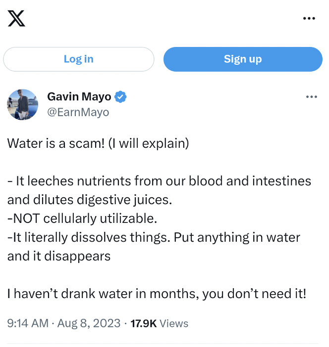angle - X Log in Gavin Mayo Water is a scam! I will explain Sign up It leeches nutrients from our blood and intestines and dilutes digestive juices. Not cellularly utilizable. It literally dissolves things. Put anything in water and it disappears I haven'