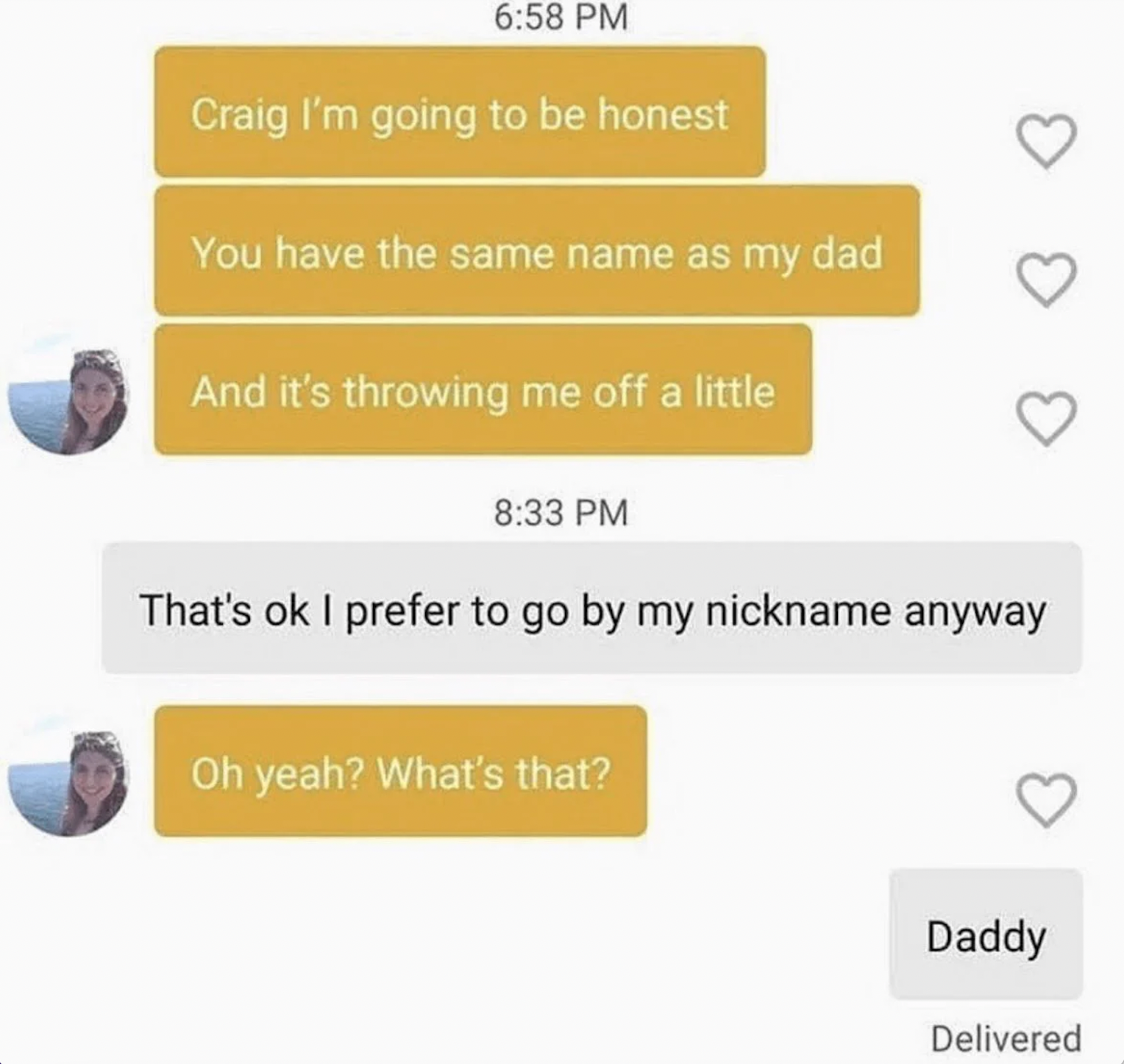 my dad is on bumble - Craig I'm going to be honest You have the same name as my dad And it's throwing me off a little That's ok I prefer to go by my nickname anyway Oh yeah? What's that? Daddy Delivered