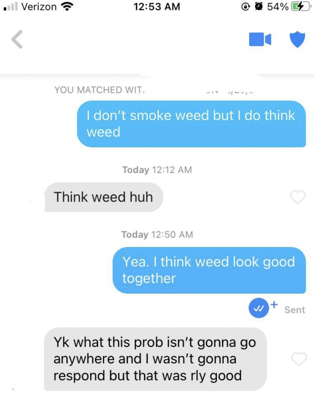 ll Verizon You Matched Wit. I don't smoke weed but I do think weed Today Think weed huh 54% 4 Today Yea. I think weed look good together Yk what this prob isn't gonna go anywhere and I wasn't gonna respond but that was rly good Sent