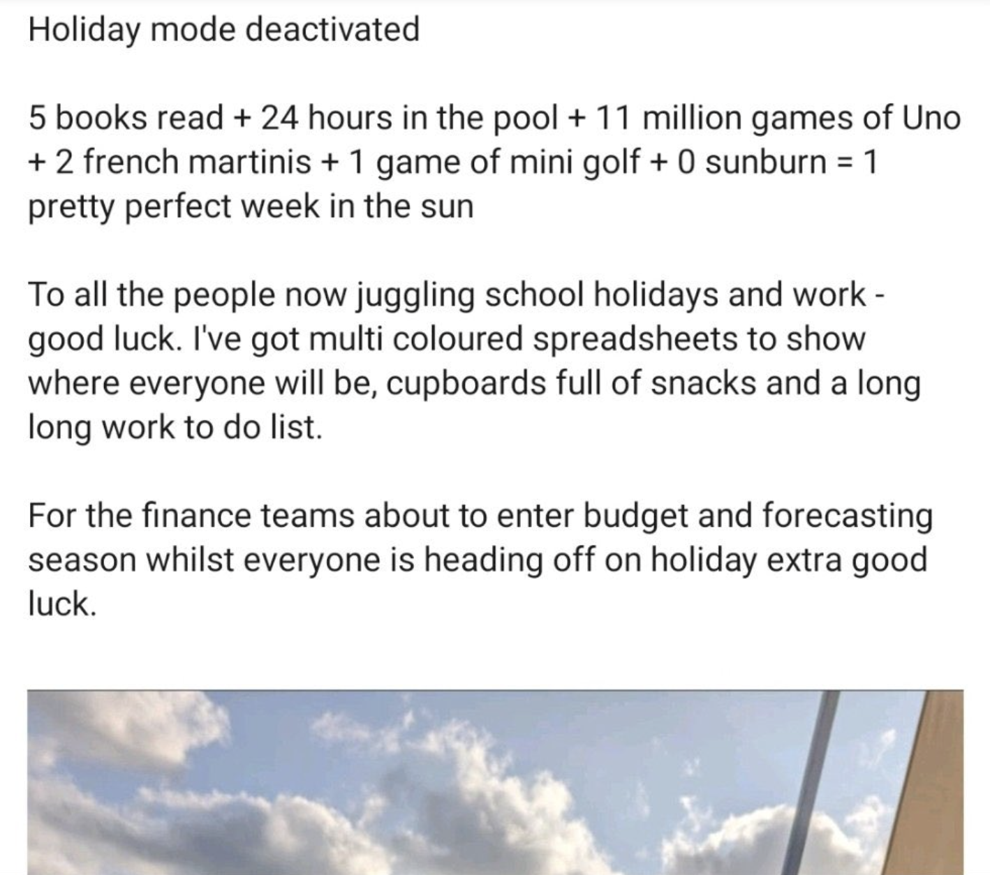 angle - Holiday mode deactivated 5 books read 24 hours in the pool 11 million games of Uno 2 french martinis 1 game of mini golf 0 sunburn 1 pretty perfect week in the sun To all the people now juggling school holidays and work good luck. I've got multi c