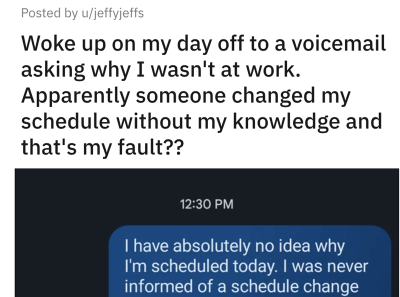 angle - Posted by ujeffyjeffs Woke up on my day off to a voicemail asking why I wasn't at work. Apparently someone changed my schedule without my knowledge and that's my fault?? I have absolutely no idea why I'm scheduled today. I was never informed of a 