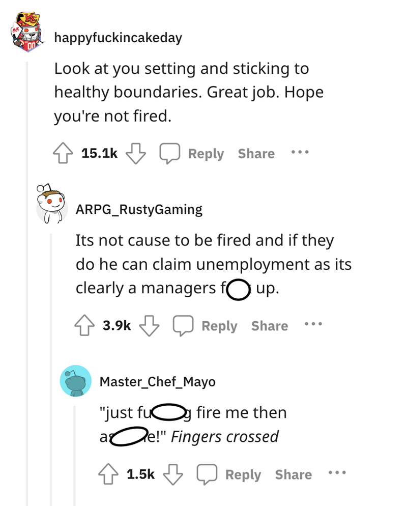 angle - happyfuckincakeday Look at you setting and sticking to healthy boundaries. Great job. Hope you're not fired. Arpg RustyGaming Its not cause to be fired and if they do he can claim unemployment as its clearly a managers f up. Master Chef_Mayo "just