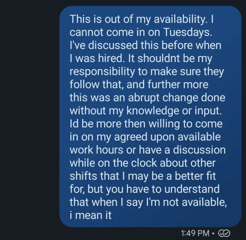 atmosphere - This is out of my availability. I cannot come in on Tuesdays. I've discussed this before when I was hired. It shouldnt be my responsibility to make sure they that, and further more this was an abrupt change done without my knowledge or input.