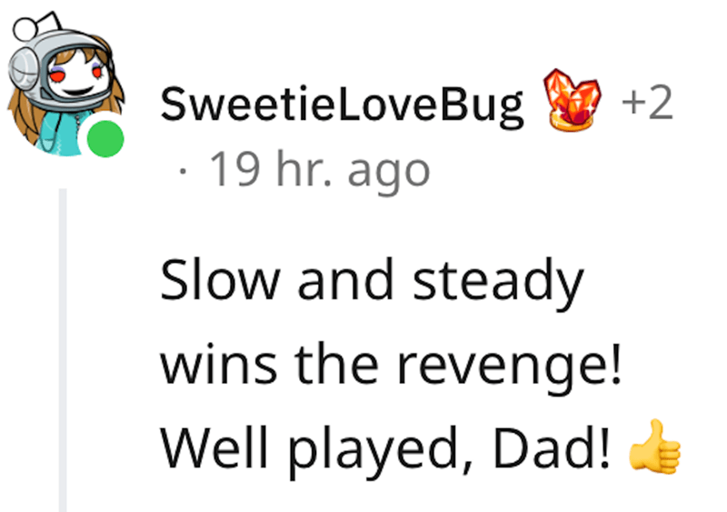 dad revenge - happiness - SweetieLoveBug 2 19 hr. ago Slow and steady wins the revenge! Well played, Dad!