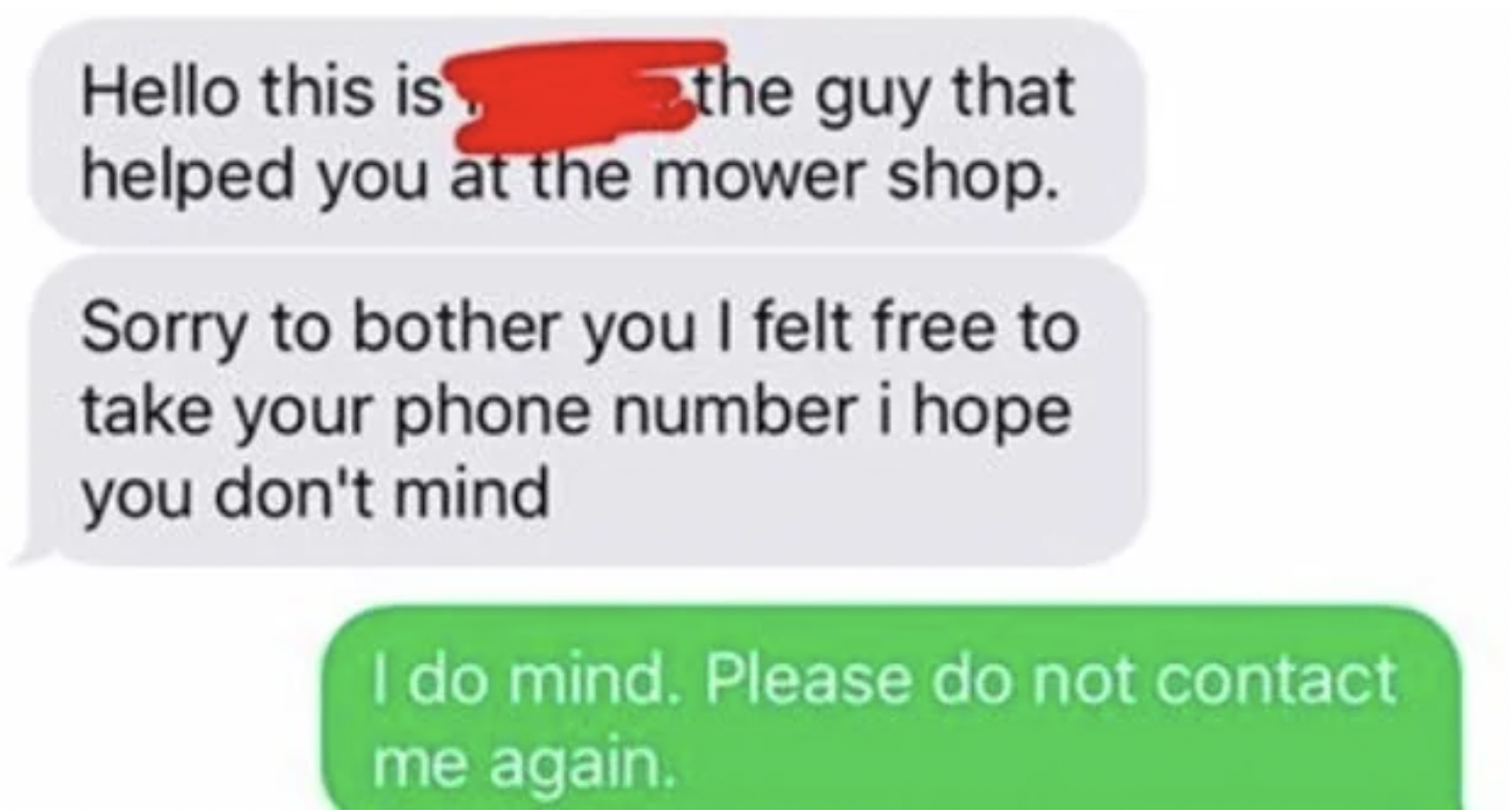 cringe pics - paper - Hello this is the guy that helped you at the mower shop. Sorry to bother you I felt free to take your phone number i hope you don't mind I do mind. Please do not contact me again.