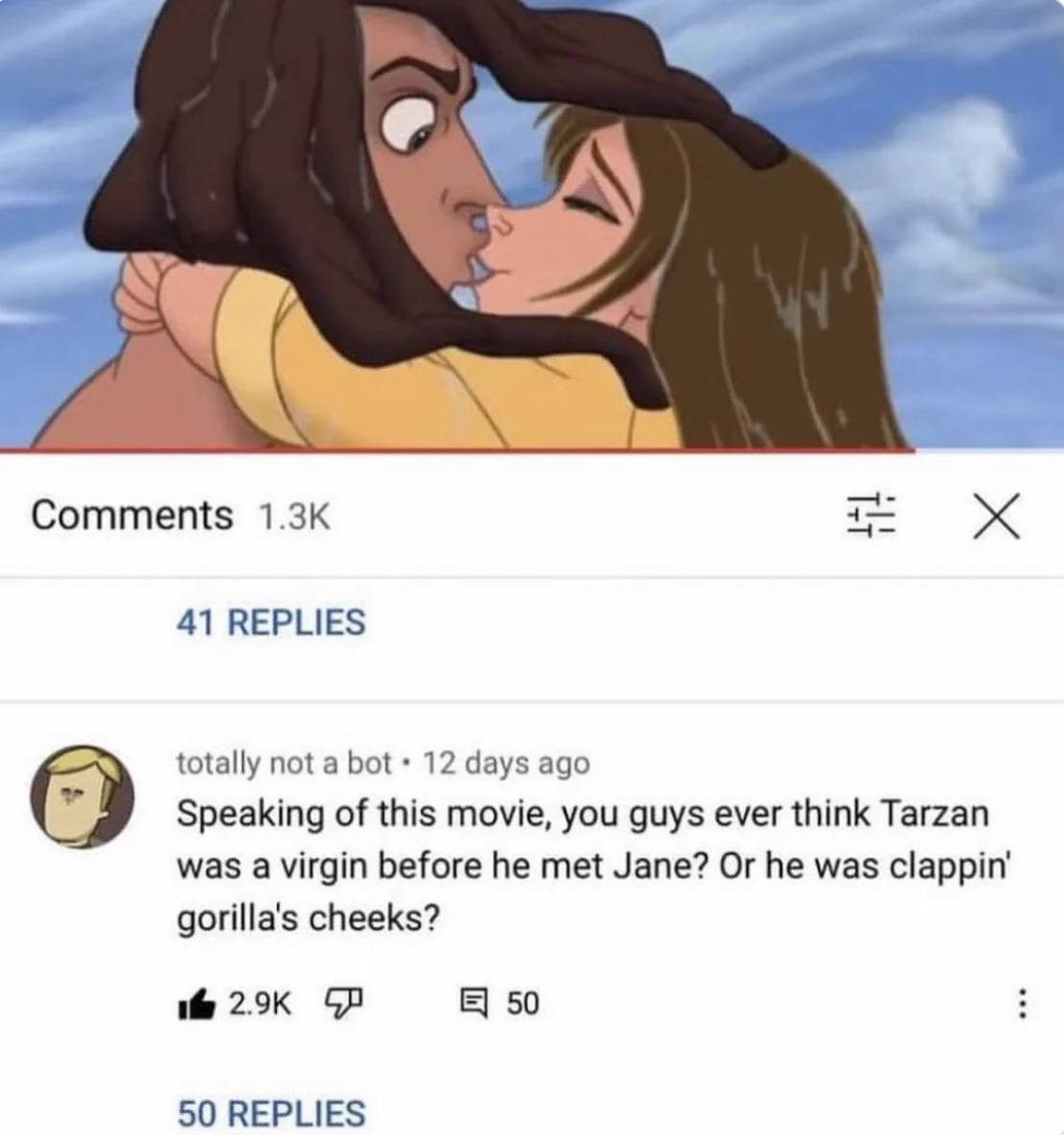 cartoon - 41 Replies totally not a bot. 12 days ago Speaking of this movie, you guys ever think Tarzan was a virgin before he met Jane? Or he was clappin' gorilla's cheeks? 50 Replies X 50