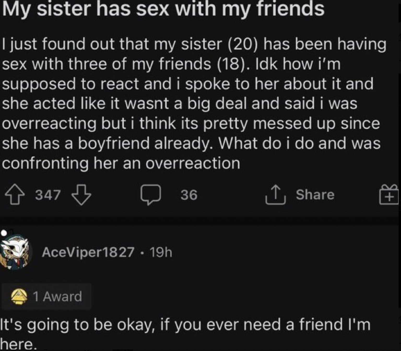 multimedia - My sister has sex with my friends I just found out that my sister 20 has been having sex with three of my friends 18. Idk how i'm supposed to react and i spoke to her about it and she acted it wasnt a big deal and said i was overreacting but 