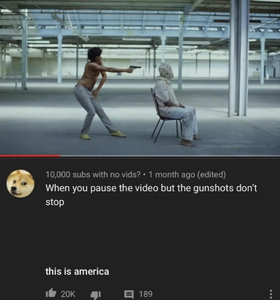 songs that have a message - 10,000 subs with no vids? 1 month ago edited When you pause the video but the gunshots don't stop this is america 20K 189