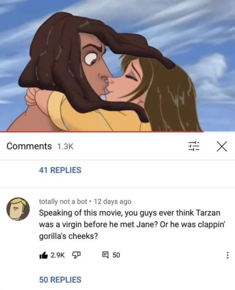 cartoon - Ja 41 Replies totally not a bot 12 days ago Speaking of this movie, you guys ever think Tarzan was a virgin before he met Jane? Or he was clappin' gorilla's cheeks? 50 Replies X 50