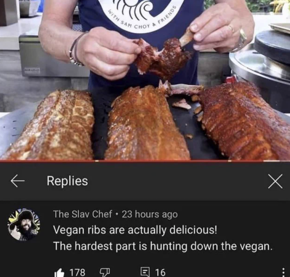 vegan ribs are actually delicious the hardest part is hunting down the vegan - With Sam Choy 178 Friends Replies The Slav Chef 23 hours ago Vegan ribs are actually delicious! The hardest part is hunting down the vegan. E16 x