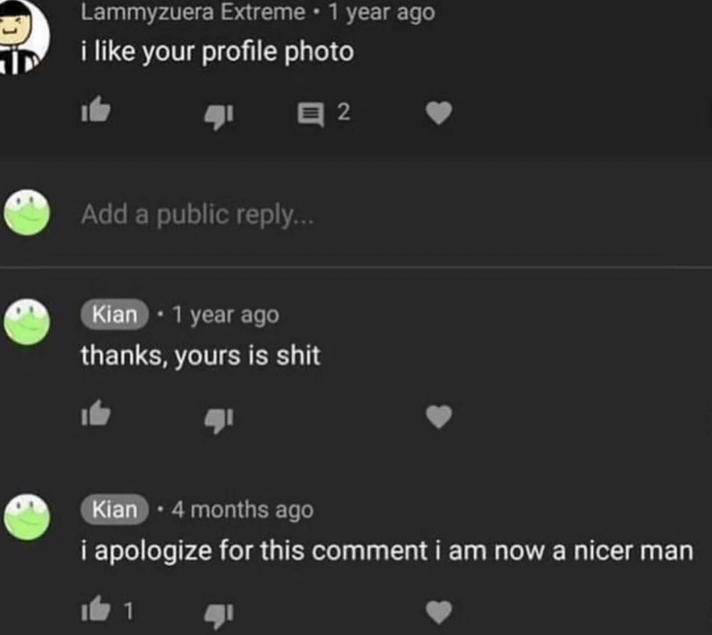 am a better man now meme - Id Lammyzuera Extreme 1 year ago i your profile photo Add a public ... Kian 1 year ago thanks, yours is shit 2 Kian 4 months ago i apologize for this comment i am now a nicer man 1