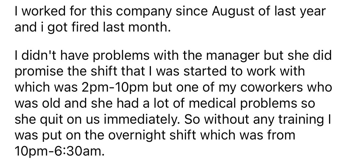 angle - I worked for this company since August of last year and i got fired last month. I didn't have problems with the manager but she did promise the shift that I was started to work with which was 2pm10pm but one of my coworkers who was old and she had