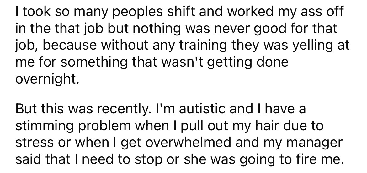 angle - I took so many peoples shift and worked my ass off in the that job but nothing was never good for that job, because without any training they was yelling at me for something that wasn't getting done overnight. But this was recently. I'm autistic a