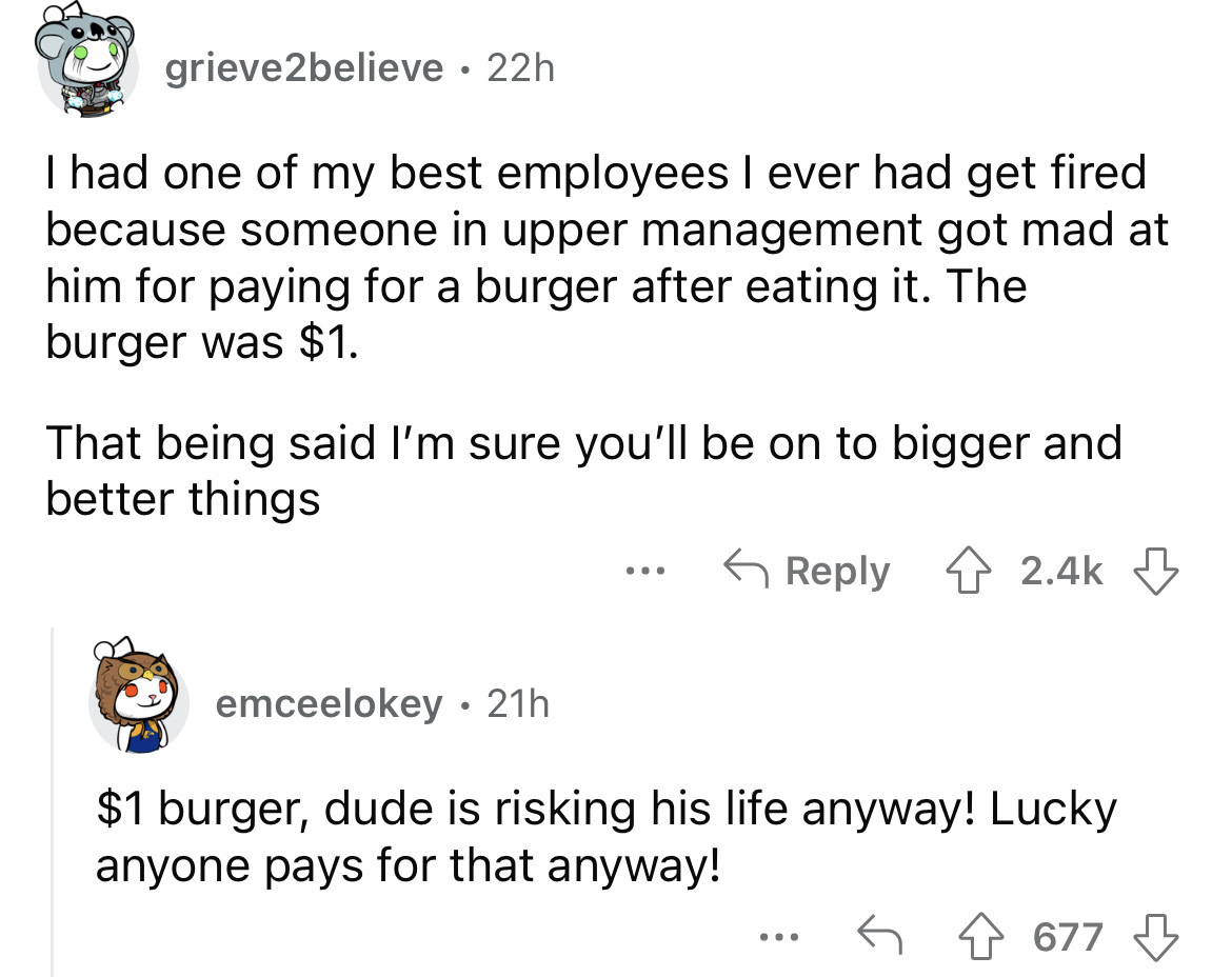 angle - grieve2believe 22h I had one of my best employees I ever had get fired because someone in upper management got mad at him for paying for a burger after eating it. The burger was $1. That being said I'm sure you'll be on to bigger and better things