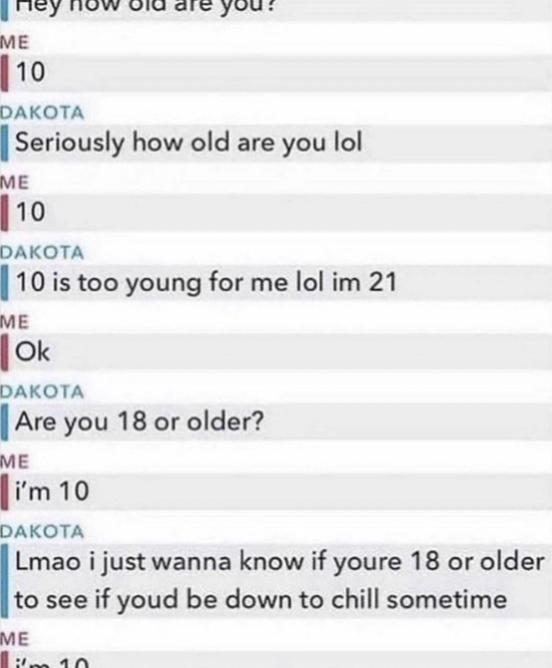 old are you im 10 meme - Me 10 Dakota Seriously how old are you lol Me 10 Dakota 10 is too young for me lol im 21 Me Ok you? Dakota 1 Are you 18 or older? Me i'm 10 Dakota Lmao i just wanna know if youre 18 or older to see if youd be down to chill sometim