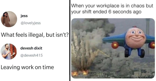 Work may not be the most fun part of the day, but it sure feels like the longest. Here are some funny work memes to keep the blues at bay and offer a little respite.
<br/><br/>
And even if you have your dream job, you can still relate to some of these. Every job has its own special annoying aspects and we all gotta go through them.