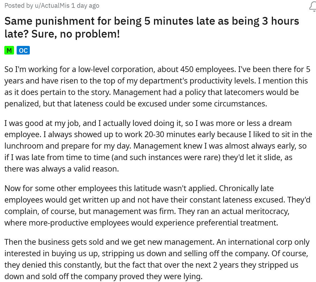 We've all shown up late to work, but when a boss creates unfair rules about lateness, it's just not worth it. That's what happened when this person learned about the new policy about being late to work. The boss said it doesn't matter if you're 5 minutes late or 3 hours, it's all the same punishment. 

<br/><br/>

This person went to r/MaliciousCompliance to share their story. They decided that they would no longer show up to work early to help out production, but exactly on time because of these ridiculous rules. The comments supported their choices and gave some anecdotes of their own.