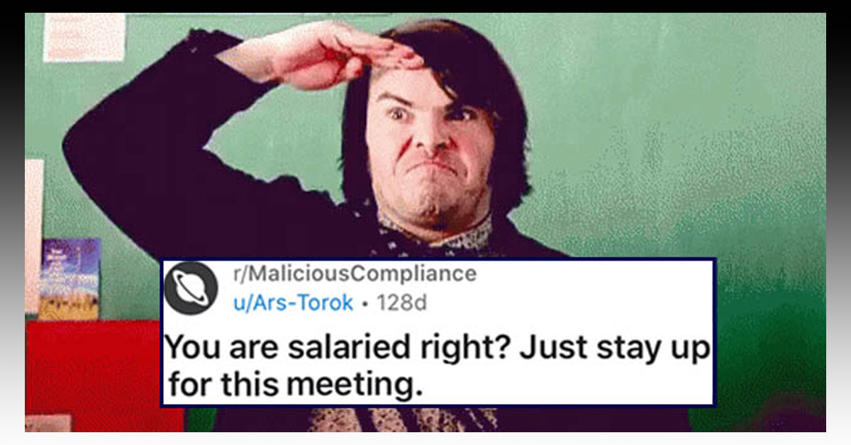 Chances are if you have ever worked any type of job, you've had the not-so-pleasurable experience of dealing with a boss or management who just doesn't get it. Typically new hires or people starting a new position will go above and beyond to make a good impression on their new employer and coworkers. The sad fact of the matter is that this extra effort almost immediately becomes the norm or the minimum workload, and then more and more is often expected of you.
<br/><br/>
This dude was set to become a salaried team member with a hefty raise but was on a probationary period where he was still hourly (with a raise). When an idiot manager forced him to work during his off-time thinking he was already salaried, the guy thought about protesting for a minute before going the route of malicious compliance instead. By the time the dust settles, he's got a massive amount of overtime pay coming his way, and the manager who made him work that long has one foot in the (metaphorical) grave.