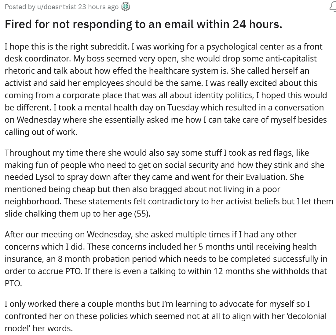 This employee worked for a company that had a boss with so many red flags. She got upset when they took a single day off for mental health and also made fun of people who worked for her and had to go on social services.
 <br><br>


The employee had a meeting with the boss about their mental health day and thought it went well until their boss sent an email that was the total opposite of how their meeting went and actually said they were disappointed that they didn't come to work. Since the employee didn't respond within 24 hours, the boss decided the best thing to do was fire them.
 <br><br>


They went to r/antiwork to get some perspective and some legal advice on how to move forward, to which most people responded by saying that this was a total violation and their boss deserved to be sued. 