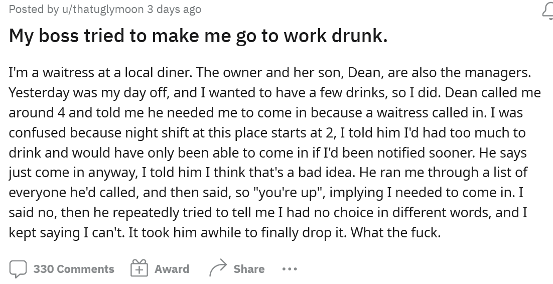 On their day off the employee decided they wanted to relax and have a few drinks, but in the afternoon got a call from their boss asking them to come in. After explaining they had been drinking the boss said everyone else said no, and they had to come in.